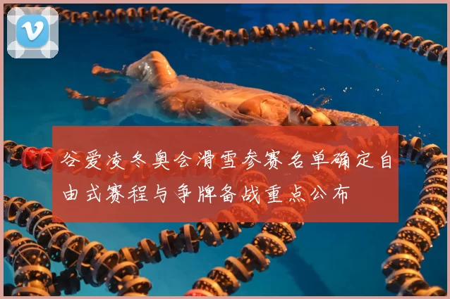 谷爱凌冬奥会滑雪参赛名单确定自由式赛程与争牌备战重点公布