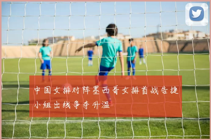 中国女排对阵墨西哥女排首战告捷小组出线争夺升温