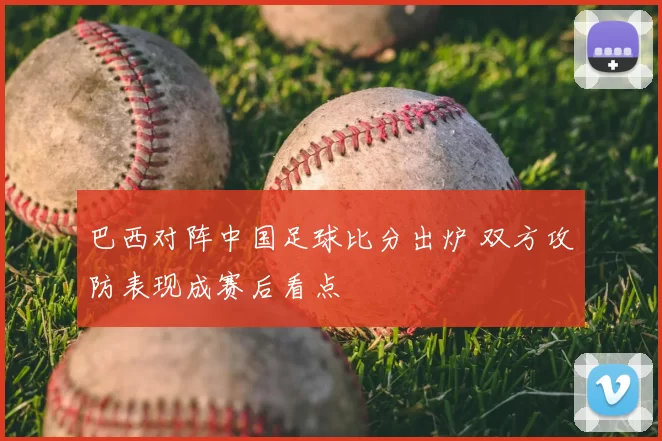 巴西对阵中国足球比分出炉 双方攻防表现成赛后看点