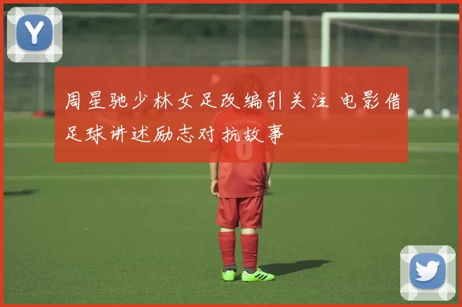 周星驰少林女足改编引关注 电影借足球讲述励志对抗故事