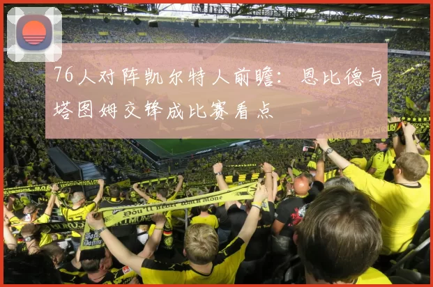 76人对阵凯尔特人前瞻：恩比德与塔图姆交锋成比赛看点