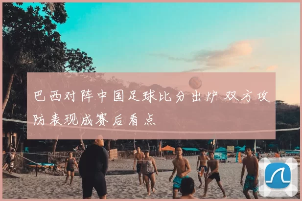 巴西对阵中国足球比分出炉 双方攻防表现成赛后看点