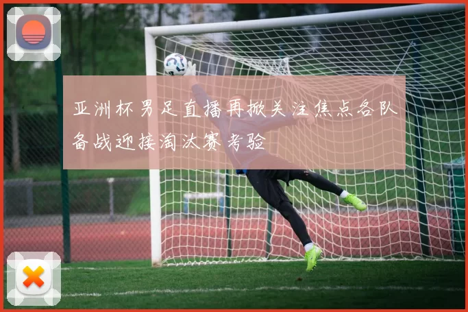 亚洲杯男足直播再掀关注焦点各队备战迎接淘汰赛考验