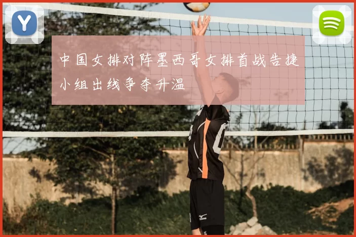 中国女排对阵墨西哥女排首战告捷小组出线争夺升温