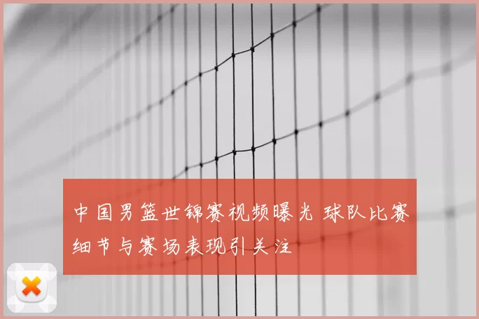 中国男篮世锦赛视频曝光 球队比赛细节与赛场表现引关注