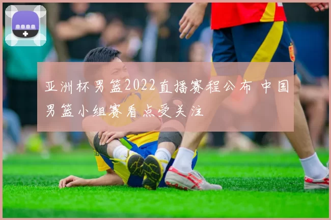 亚洲杯男篮2022直播赛程公布 中国男篮小组赛看点受关注
