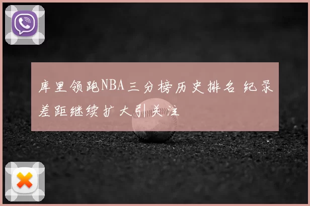 库里领跑NBA三分榜历史排名 纪录差距继续扩大引关注