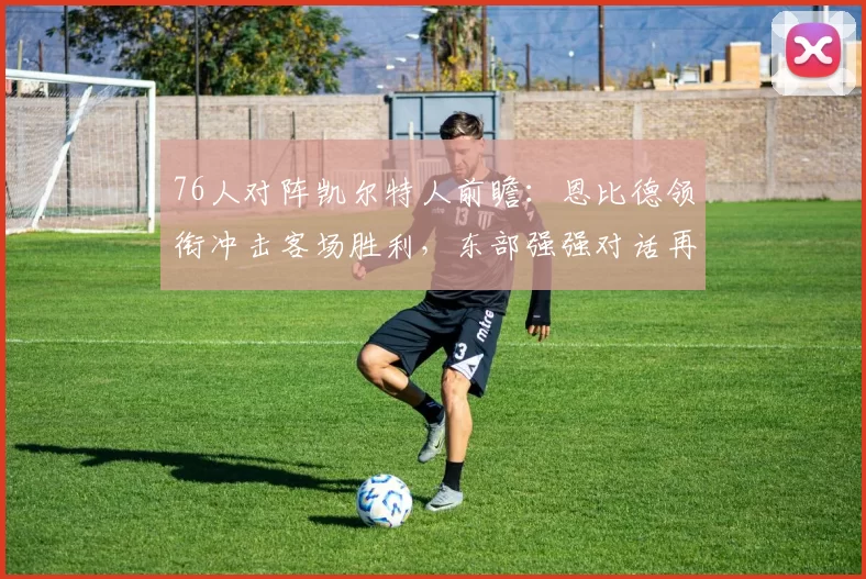 76人对阵凯尔特人前瞻:恩比德领衔冲击客场胜利,东部强强对话再度上演