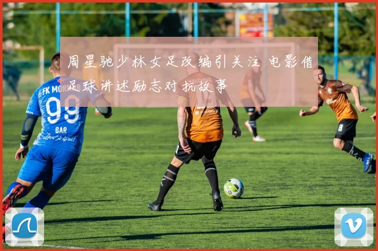 周星驰少林女足改编引关注 电影借足球讲述励志对抗故事