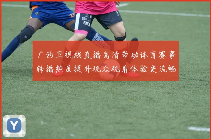 广西卫视线直播高清带动体育赛事转播热度提升观众观看体验更流畅