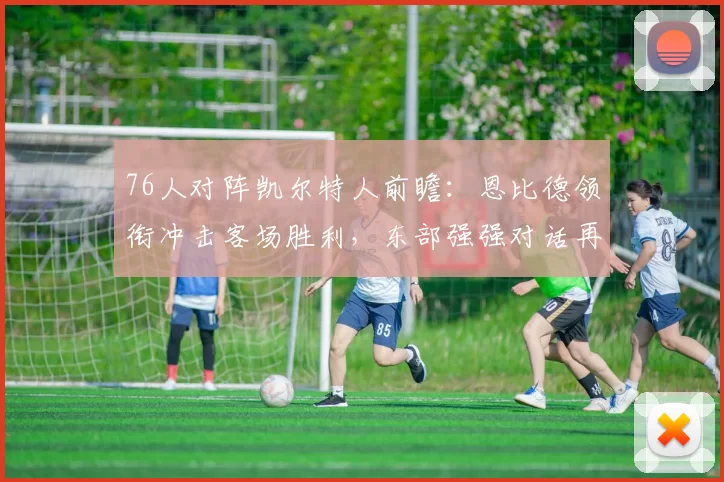 76人对阵凯尔特人前瞻:恩比德领衔冲击客场胜利,东部强强对话再度上演