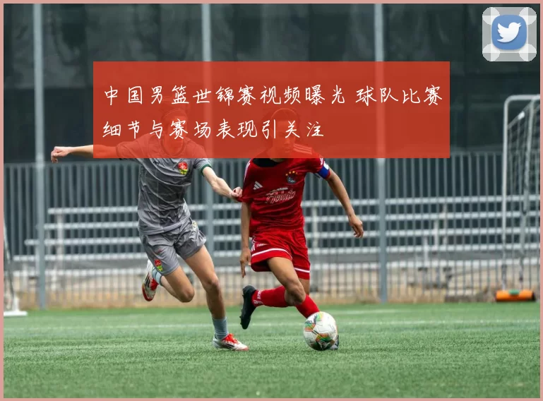 中国男篮世锦赛视频曝光 球队比赛细节与赛场表现引关注