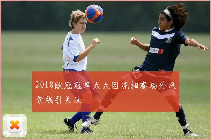2018欧冠冠军太太团亮相赛场外风景线引关注