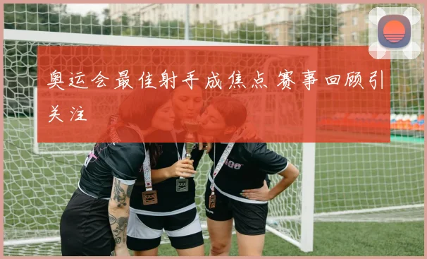 奥运会最佳射手成焦点 赛事回顾引关注