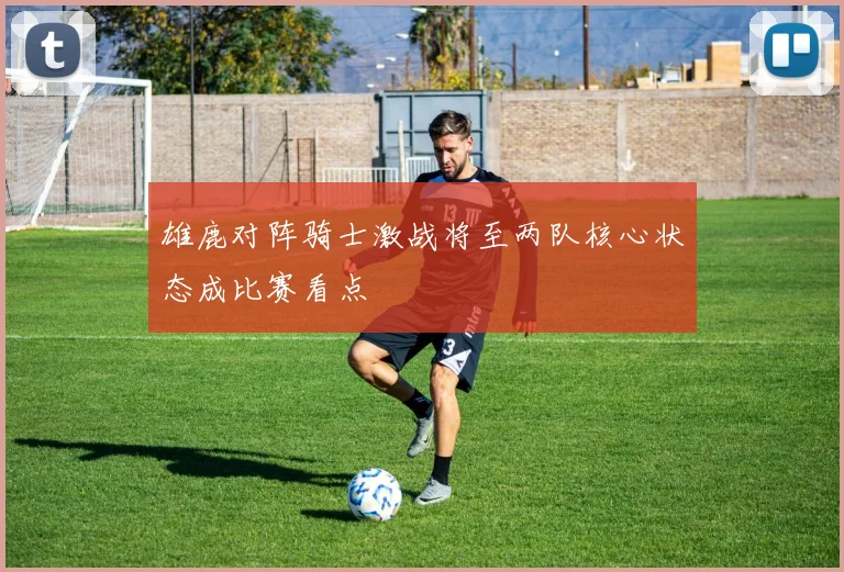 雄鹿对阵骑士激战将至两队核心状态成比赛看点