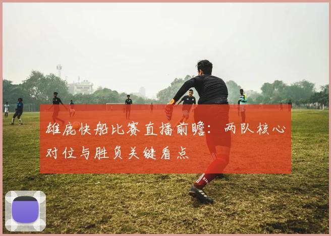 雄鹿快船比赛直播前瞻：两队核心对位与胜负关键看点