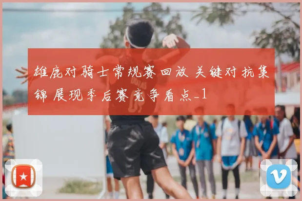 雄鹿对骑士常规赛回放 关键对抗集锦 展现季后赛竞争看点_1