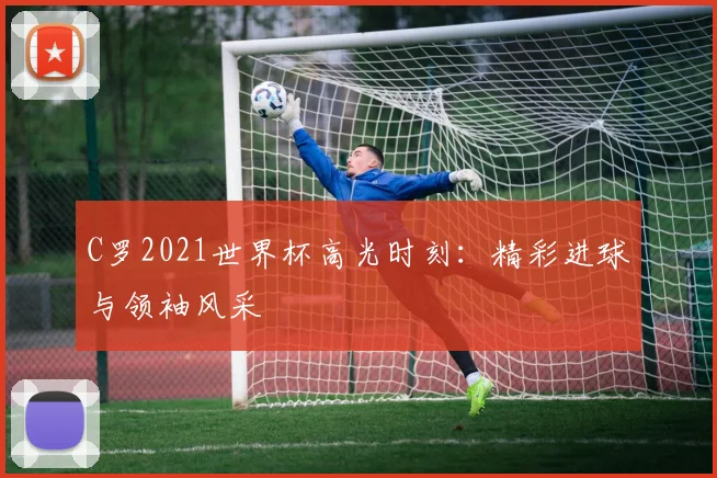 C罗2021世界杯高光时刻：精彩进球与领袖风采
