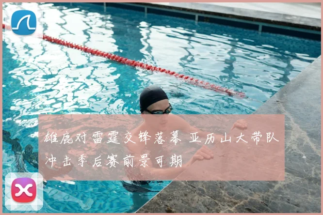 雄鹿对雷霆交锋落幕 亚历山大带队冲击季后赛前景可期
