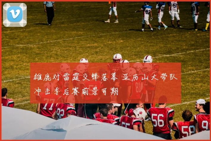 雄鹿对雷霆交锋落幕 亚历山大带队冲击季后赛前景可期
