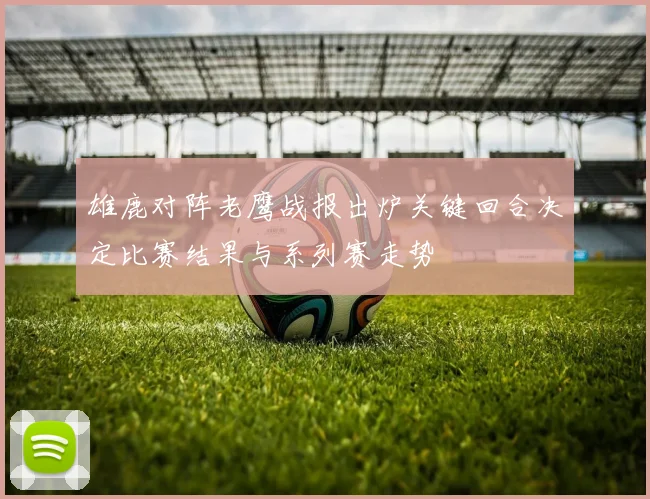 雄鹿对阵老鹰战报出炉关键回合决定比赛结果与系列赛走势