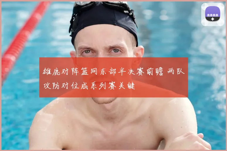雄鹿对阵篮网东部半决赛前瞻 两队攻防对位成系列赛关键