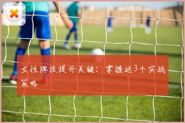 女性牌技提升关键：掌握这3个实战策略