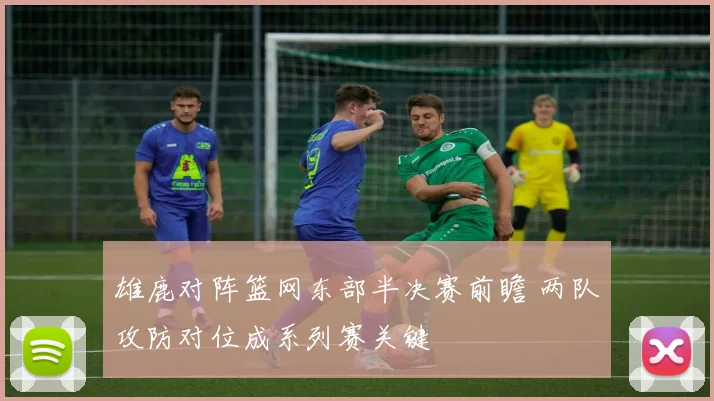 雄鹿对阵篮网东部半决赛前瞻 两队攻防对位成系列赛关键